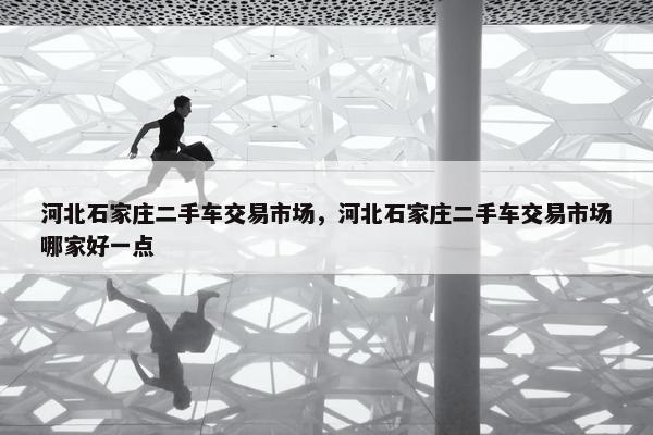 河北石家庄二手车交易市场，河北石家庄二手车交易市场哪家好一点