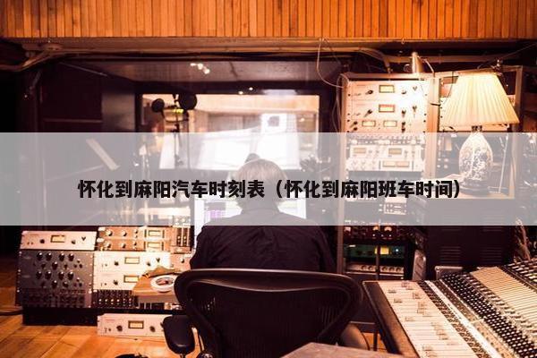 怀化到麻阳汽车时刻表（怀化到麻阳班车时间）