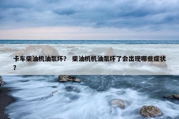 卡车柴油机油泵坏？ 柴油机机油泵坏了会出现哪些症状？