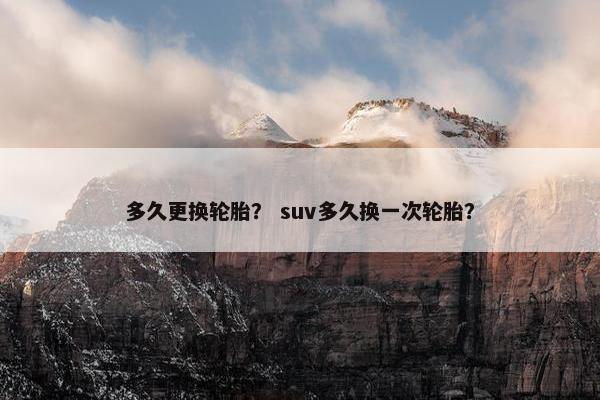 多久更换轮胎？ suv多久换一次轮胎？
