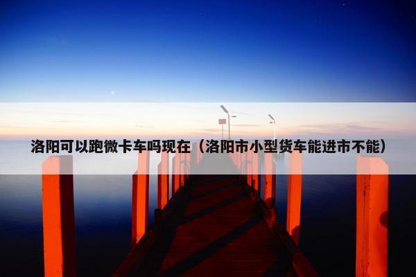 洛阳可以跑微卡车吗现在（洛阳市小型货车能进市不能）
