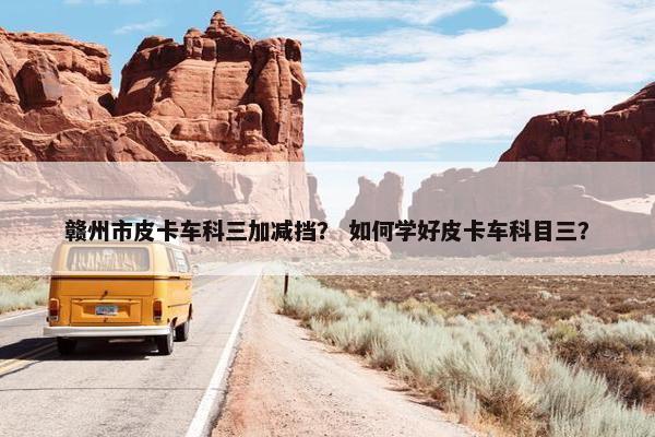 赣州市皮卡车科三加减挡？ 如何学好皮卡车科目三？
