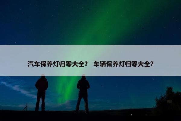 汽车保养灯归零大全？ 车辆保养灯归零大全？
