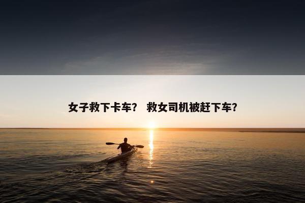 女子救下卡车？ 救女司机被赶下车？