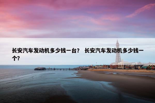 长安汽车发动机多少钱一台？ 长安汽车发动机多少钱一个？