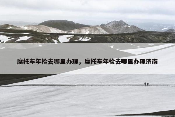 摩托车年检去哪里办理，摩托车年检去哪里办理济南
