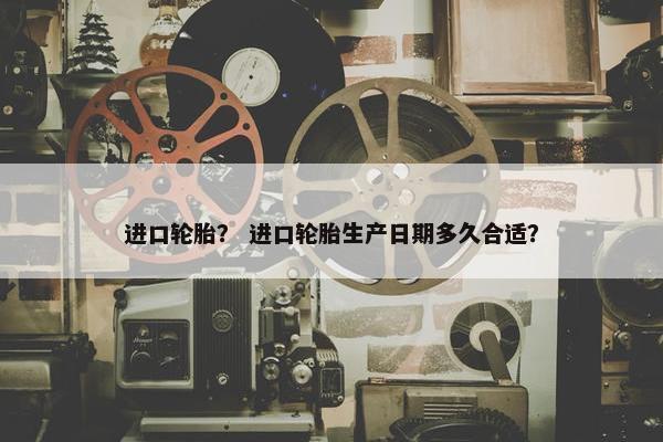 进口轮胎？ 进口轮胎生产日期多久合适？