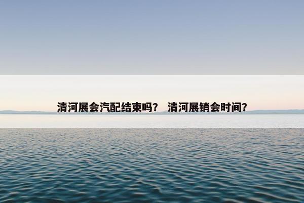 清河展会汽配结束吗？ 清河展销会时间？