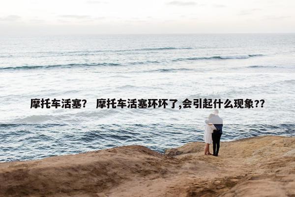 摩托车活塞？ 摩托车活塞环坏了,会引起什么现象?？