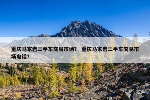重庆马家岩二手车交易市场？ 重庆马家岩二手车交易市场电话？