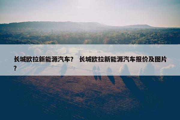 长城欧拉新能源汽车？ 长城欧拉新能源汽车报价及图片？