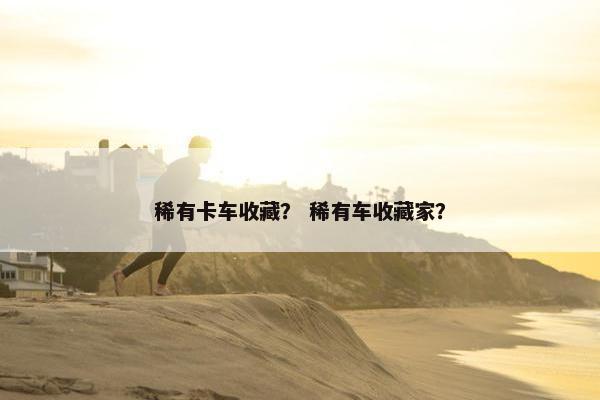 稀有卡车收藏？ 稀有车收藏家？