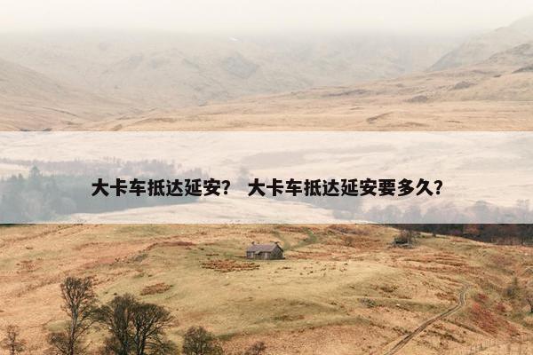 大卡车抵达延安？ 大卡车抵达延安要多久？