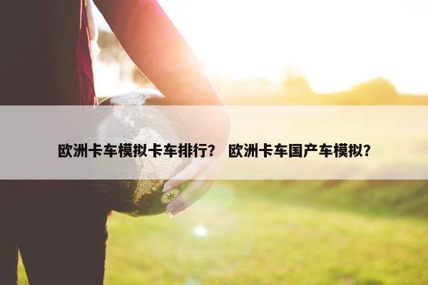欧洲卡车模拟卡车排行？ 欧洲卡车国产车模拟？