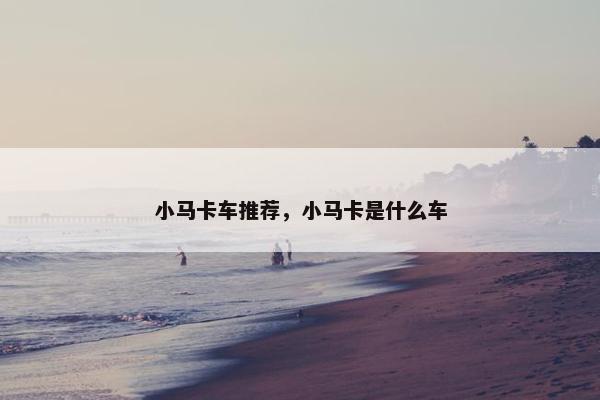 小马卡车推荐，小马卡是什么车
