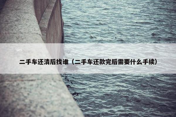 二手车还清后找谁（二手车还款完后需要什么手续）