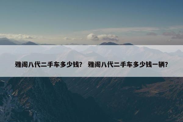 雅阁八代二手车多少钱？ 雅阁八代二手车多少钱一辆？