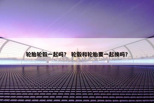 轮胎轮毂一起吗？ 轮毂和轮胎要一起换吗？