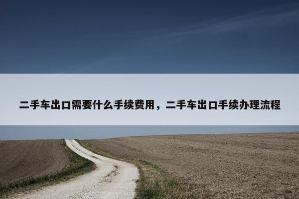 二手车出口需要什么手续费用，二手车出口手续办理流程