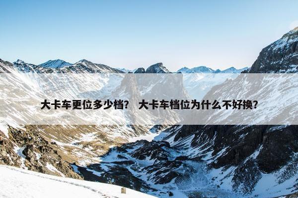 大卡车更位多少档？ 大卡车档位为什么不好换？