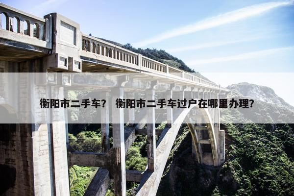 衡阳市二手车？ 衡阳市二手车过户在哪里办理？