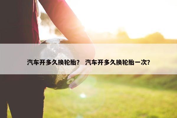 汽车开多久换轮胎？ 汽车开多久换轮胎一次？