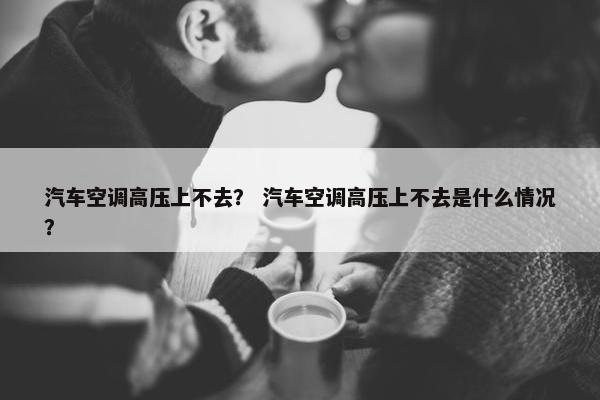 汽车空调高压上不去？ 汽车空调高压上不去是什么情况？