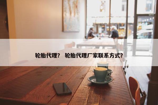 轮胎代理？ 轮胎代理厂家联系方式？