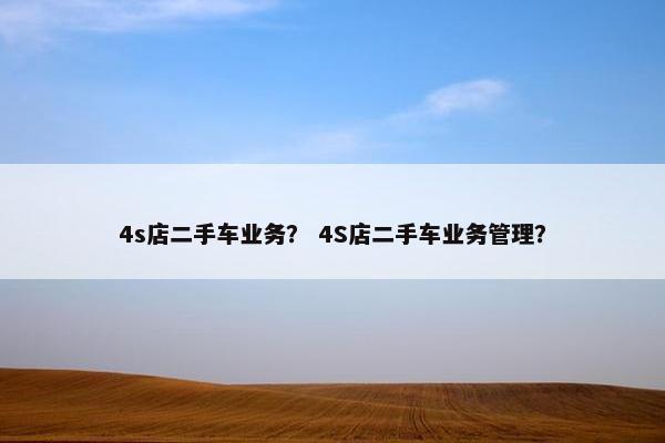 4s店二手车业务？ 4S店二手车业务管理？