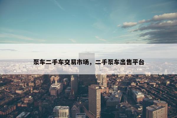 泵车二手车交易市场，二手泵车出售平台