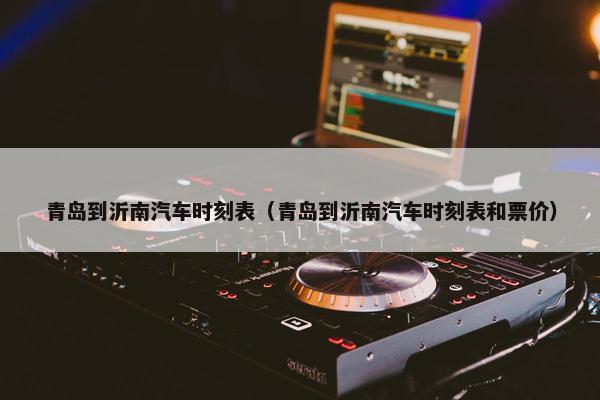 青岛到沂南汽车时刻表（青岛到沂南汽车时刻表和票价）