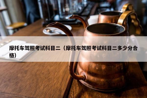 摩托车驾照考试科目二（摩托车驾照考试科目二多少分合格）