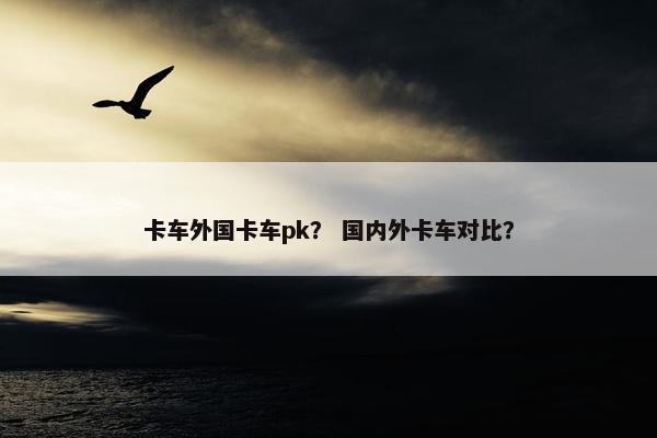 卡车外国卡车pk？ 国内外卡车对比？