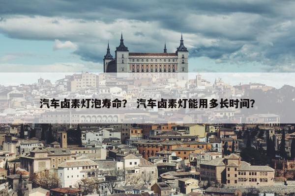汽车卤素灯泡寿命？ 汽车卤素灯能用多长时间？