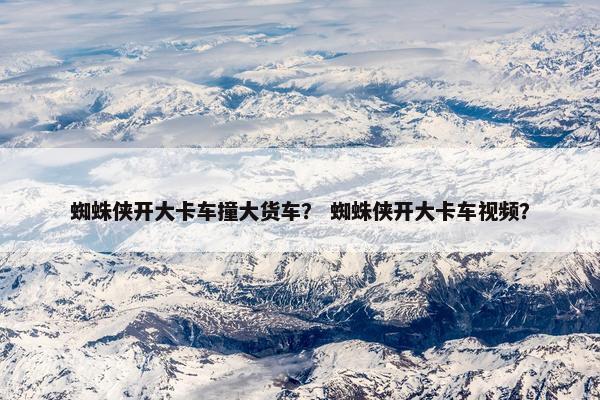 蜘蛛侠开大卡车撞大货车？ 蜘蛛侠开大卡车视频？