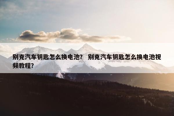别克汽车钥匙怎么换电池？ 别克汽车钥匙怎么换电池视频教程？