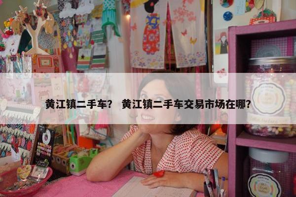 黄江镇二手车？ 黄江镇二手车交易市场在哪？