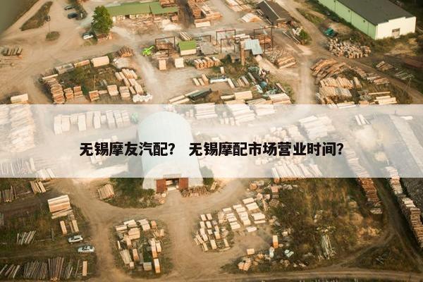无锡摩友汽配？ 无锡摩配市场营业时间？