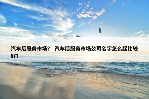 汽车后服务市场？ 汽车后服务市场公司名字怎么起比较好？