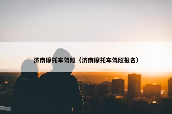 济南摩托车驾照（济南摩托车驾照报名）