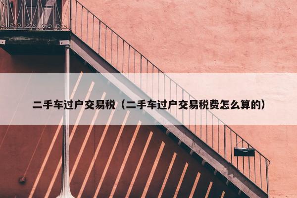 二手车过户交易税（二手车过户交易税费怎么算的）