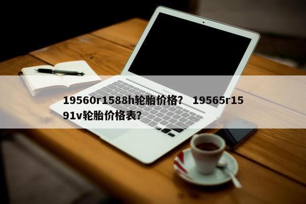 19560r1588h轮胎价格？ 19565r1591v轮胎价格表？