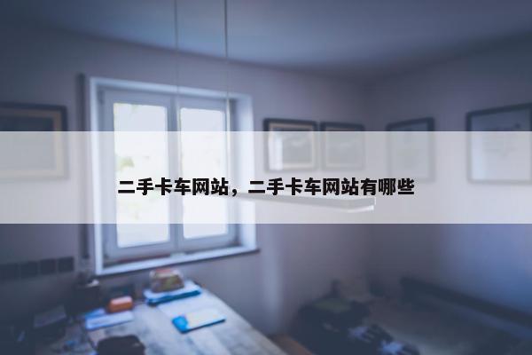 二手卡车网站，二手卡车网站有哪些