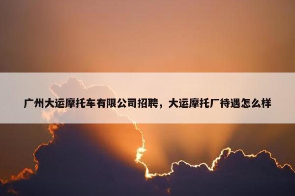 广州大运摩托车有限公司招聘，大运摩托厂待遇怎么样