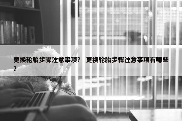 更换轮胎步骤注意事项？ 更换轮胎步骤注意事项有哪些？
