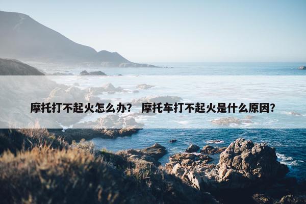 摩托打不起火怎么办？ 摩托车打不起火是什么原因？