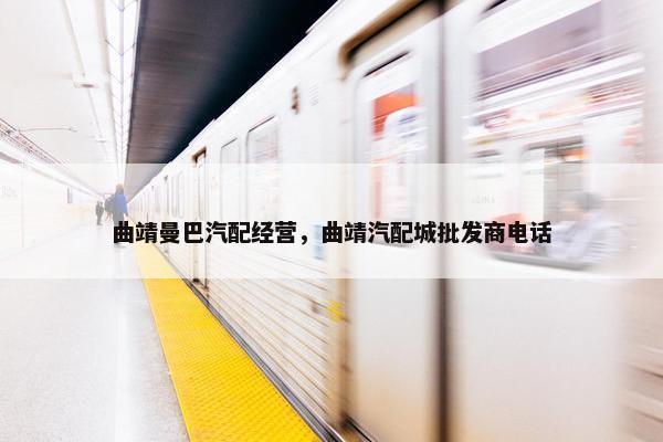 曲靖曼巴汽配经营，曲靖汽配城批发商电话