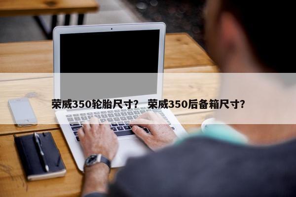 荣威350轮胎尺寸？ 荣威350后备箱尺寸？
