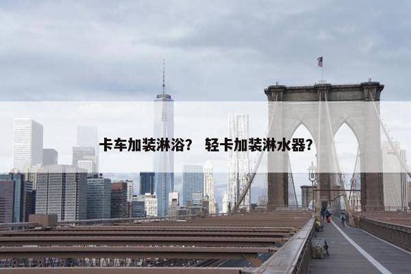卡车加装淋浴？ 轻卡加装淋水器？