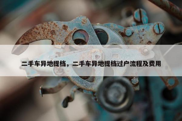 二手车异地提档，二手车异地提档过户流程及费用